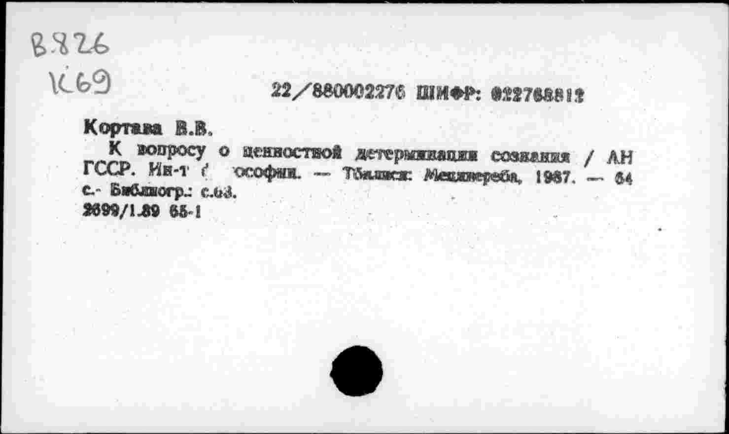 ﻿22/880002276 ШИМ»: «22788812
Кортам В.В.
К вопросу о адняостаой дгтарйявацнн сознания / лн ГССР. Ин-т / ософмн. — Тйнлжж Мевяяерей>и 1987. — 84 с- Би&виогр^ ела.
9899/149 66 !